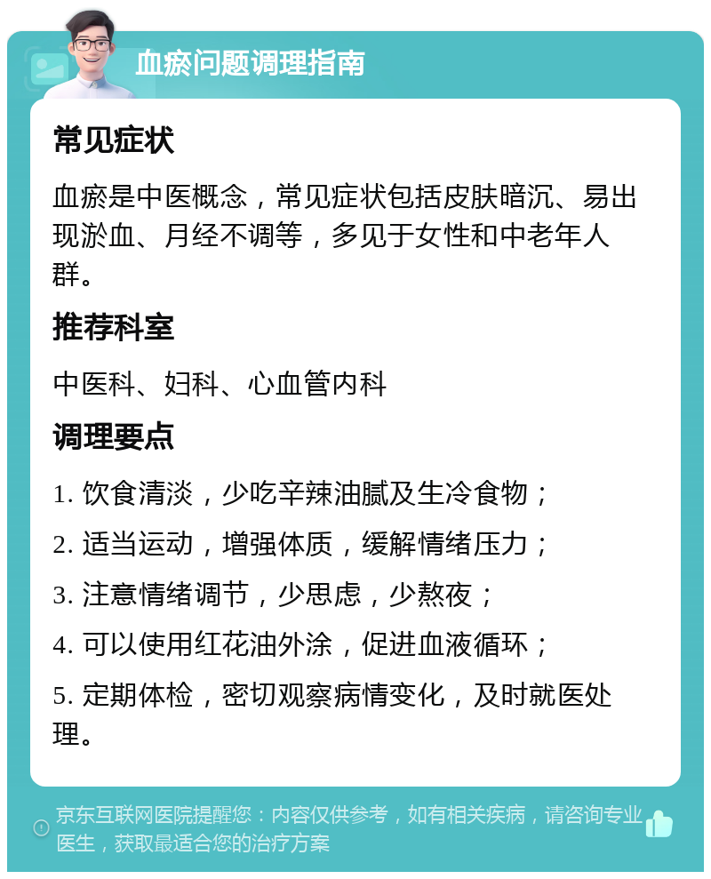 血瘀问题调理指南 常见症状 血瘀是中医概念，常见症状包括皮肤暗沉、易出现淤血、月经不调等，多见于女性和中老年人群。 推荐科室 中医科、妇科、心血管内科 调理要点 1. 饮食清淡，少吃辛辣油腻及生冷食物； 2. 适当运动，增强体质，缓解情绪压力； 3. 注意情绪调节，少思虑，少熬夜； 4. 可以使用红花油外涂，促进血液循环； 5. 定期体检，密切观察病情变化，及时就医处理。