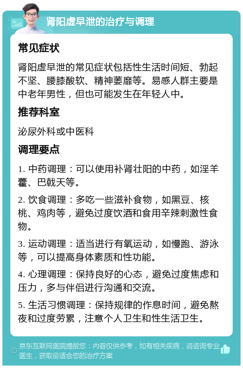 肾阳虚早泄的治疗与调理 常见症状 肾阳虚早泄的常见症状包括性生活时间短、勃起不坚、腰膝酸软、精神萎靡等。易感人群主要是中老年男性，但也可能发生在年轻人中。 推荐科室 泌尿外科或中医科 调理要点 1. 中药调理：可以使用补肾壮阳的中药，如淫羊藿、巴戟天等。 2. 饮食调理：多吃一些滋补食物，如黑豆、核桃、鸡肉等，避免过度饮酒和食用辛辣刺激性食物。 3. 运动调理：适当进行有氧运动，如慢跑、游泳等，可以提高身体素质和性功能。 4. 心理调理：保持良好的心态，避免过度焦虑和压力，多与伴侣进行沟通和交流。 5. 生活习惯调理：保持规律的作息时间，避免熬夜和过度劳累，注意个人卫生和性生活卫生。