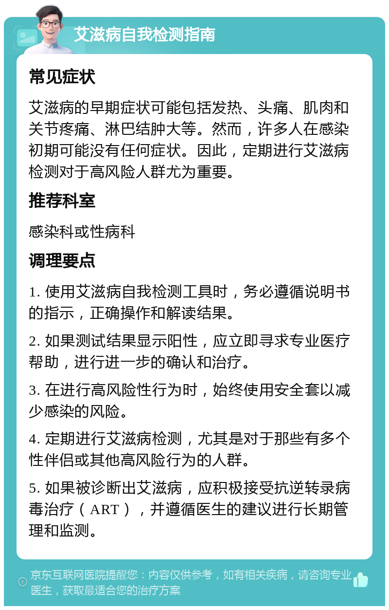 艾滋病自我检测指南 常见症状 艾滋病的早期症状可能包括发热、头痛、肌肉和关节疼痛、淋巴结肿大等。然而，许多人在感染初期可能没有任何症状。因此，定期进行艾滋病检测对于高风险人群尤为重要。 推荐科室 感染科或性病科 调理要点 1. 使用艾滋病自我检测工具时，务必遵循说明书的指示，正确操作和解读结果。 2. 如果测试结果显示阳性，应立即寻求专业医疗帮助，进行进一步的确认和治疗。 3. 在进行高风险性行为时，始终使用安全套以减少感染的风险。 4. 定期进行艾滋病检测，尤其是对于那些有多个性伴侣或其他高风险行为的人群。 5. 如果被诊断出艾滋病，应积极接受抗逆转录病毒治疗（ART），并遵循医生的建议进行长期管理和监测。