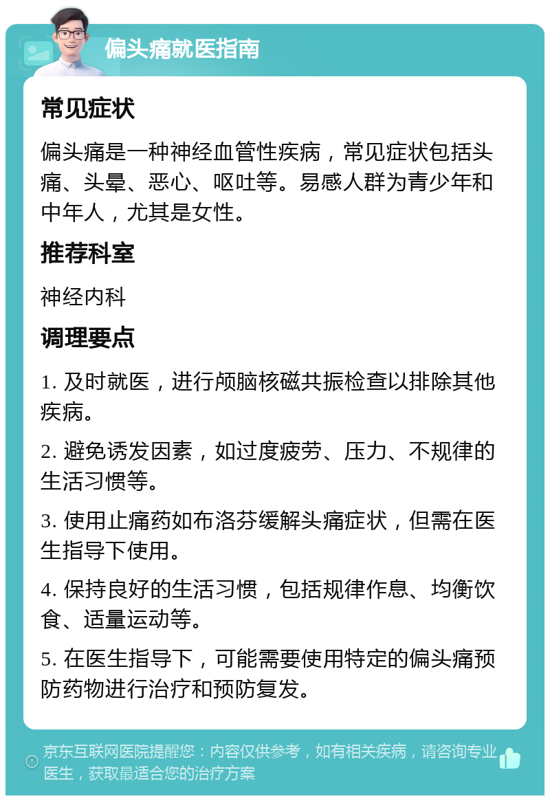 偏头痛就医指南 常见症状 偏头痛是一种神经血管性疾病，常见症状包括头痛、头晕、恶心、呕吐等。易感人群为青少年和中年人，尤其是女性。 推荐科室 神经内科 调理要点 1. 及时就医，进行颅脑核磁共振检查以排除其他疾病。 2. 避免诱发因素，如过度疲劳、压力、不规律的生活习惯等。 3. 使用止痛药如布洛芬缓解头痛症状，但需在医生指导下使用。 4. 保持良好的生活习惯，包括规律作息、均衡饮食、适量运动等。 5. 在医生指导下，可能需要使用特定的偏头痛预防药物进行治疗和预防复发。