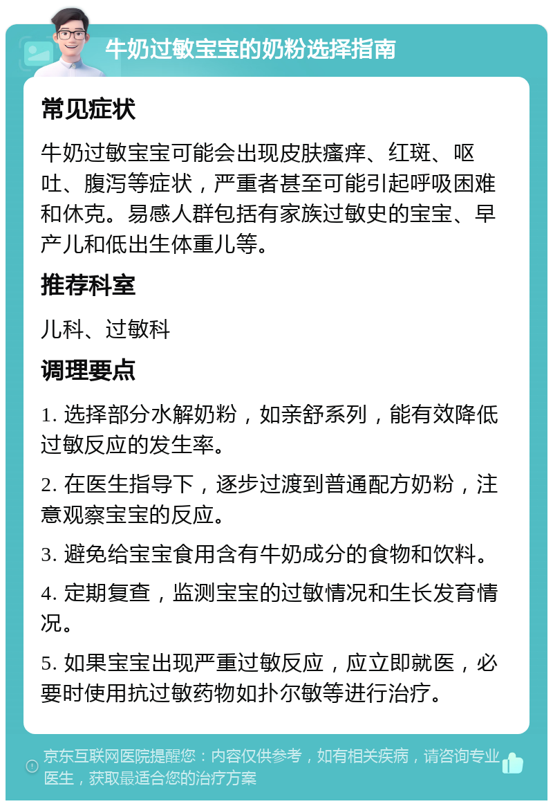 牛奶过敏宝宝的奶粉选择指南 常见症状 牛奶过敏宝宝可能会出现皮肤瘙痒、红斑、呕吐、腹泻等症状，严重者甚至可能引起呼吸困难和休克。易感人群包括有家族过敏史的宝宝、早产儿和低出生体重儿等。 推荐科室 儿科、过敏科 调理要点 1. 选择部分水解奶粉，如亲舒系列，能有效降低过敏反应的发生率。 2. 在医生指导下，逐步过渡到普通配方奶粉，注意观察宝宝的反应。 3. 避免给宝宝食用含有牛奶成分的食物和饮料。 4. 定期复查，监测宝宝的过敏情况和生长发育情况。 5. 如果宝宝出现严重过敏反应，应立即就医，必要时使用抗过敏药物如扑尔敏等进行治疗。