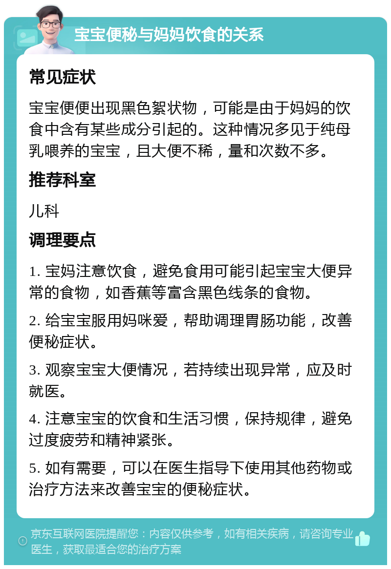 宝宝便秘与妈妈饮食的关系 常见症状 宝宝便便出现黑色絮状物，可能是由于妈妈的饮食中含有某些成分引起的。这种情况多见于纯母乳喂养的宝宝，且大便不稀，量和次数不多。 推荐科室 儿科 调理要点 1. 宝妈注意饮食，避免食用可能引起宝宝大便异常的食物，如香蕉等富含黑色线条的食物。 2. 给宝宝服用妈咪爱，帮助调理胃肠功能，改善便秘症状。 3. 观察宝宝大便情况，若持续出现异常，应及时就医。 4. 注意宝宝的饮食和生活习惯，保持规律，避免过度疲劳和精神紧张。 5. 如有需要，可以在医生指导下使用其他药物或治疗方法来改善宝宝的便秘症状。