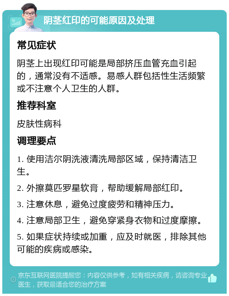 阴茎红印的可能原因及处理 常见症状 阴茎上出现红印可能是局部挤压血管充血引起的，通常没有不适感。易感人群包括性生活频繁或不注意个人卫生的人群。 推荐科室 皮肤性病科 调理要点 1. 使用洁尔阴洗液清洗局部区域，保持清洁卫生。 2. 外擦莫匹罗星软膏，帮助缓解局部红印。 3. 注意休息，避免过度疲劳和精神压力。 4. 注意局部卫生，避免穿紧身衣物和过度摩擦。 5. 如果症状持续或加重，应及时就医，排除其他可能的疾病或感染。