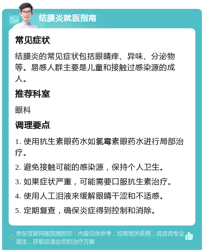 结膜炎就医指南 常见症状 结膜炎的常见症状包括眼睛痒、异味、分泌物等。易感人群主要是儿童和接触过感染源的成人。 推荐科室 眼科 调理要点 1. 使用抗生素眼药水如氯霉素眼药水进行局部治疗。 2. 避免接触可能的感染源，保持个人卫生。 3. 如果症状严重，可能需要口服抗生素治疗。 4. 使用人工泪液来缓解眼睛干涩和不适感。 5. 定期复查，确保炎症得到控制和消除。