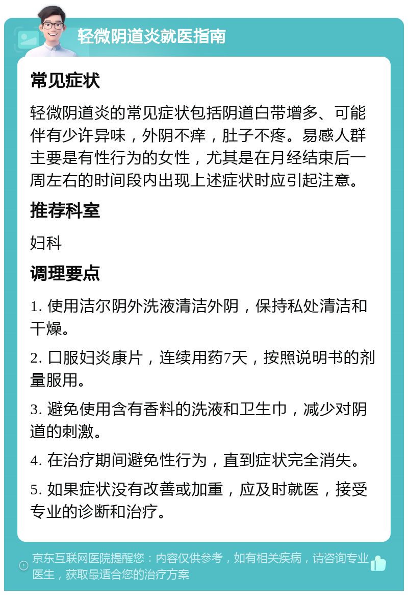 轻微阴道炎就医指南 常见症状 轻微阴道炎的常见症状包括阴道白带增多、可能伴有少许异味，外阴不痒，肚子不疼。易感人群主要是有性行为的女性，尤其是在月经结束后一周左右的时间段内出现上述症状时应引起注意。 推荐科室 妇科 调理要点 1. 使用洁尔阴外洗液清洁外阴，保持私处清洁和干燥。 2. 口服妇炎康片，连续用药7天，按照说明书的剂量服用。 3. 避免使用含有香料的洗液和卫生巾，减少对阴道的刺激。 4. 在治疗期间避免性行为，直到症状完全消失。 5. 如果症状没有改善或加重，应及时就医，接受专业的诊断和治疗。