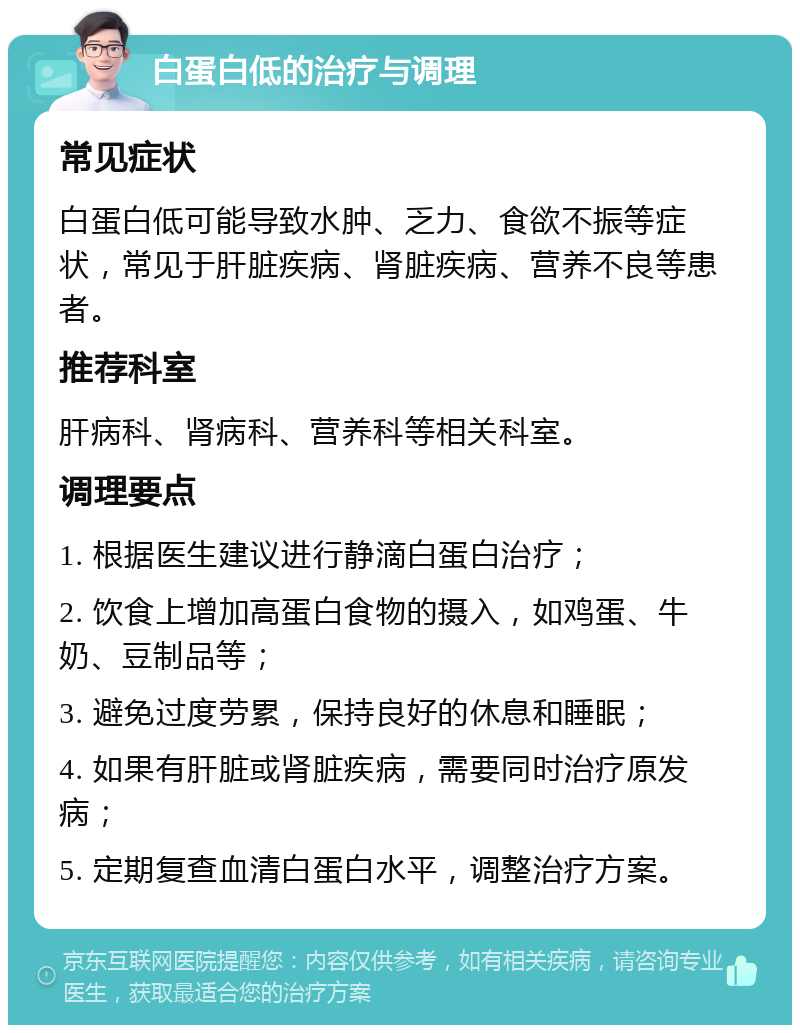 白蛋白低的治疗与调理 常见症状 白蛋白低可能导致水肿、乏力、食欲不振等症状，常见于肝脏疾病、肾脏疾病、营养不良等患者。 推荐科室 肝病科、肾病科、营养科等相关科室。 调理要点 1. 根据医生建议进行静滴白蛋白治疗； 2. 饮食上增加高蛋白食物的摄入，如鸡蛋、牛奶、豆制品等； 3. 避免过度劳累，保持良好的休息和睡眠； 4. 如果有肝脏或肾脏疾病，需要同时治疗原发病； 5. 定期复查血清白蛋白水平，调整治疗方案。