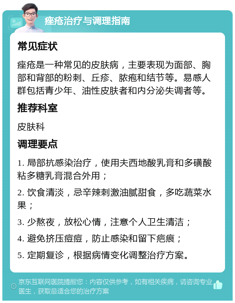 痤疮治疗与调理指南 常见症状 痤疮是一种常见的皮肤病，主要表现为面部、胸部和背部的粉刺、丘疹、脓疱和结节等。易感人群包括青少年、油性皮肤者和内分泌失调者等。 推荐科室 皮肤科 调理要点 1. 局部抗感染治疗，使用夫西地酸乳膏和多磺酸粘多糖乳膏混合外用； 2. 饮食清淡，忌辛辣刺激油腻甜食，多吃蔬菜水果； 3. 少熬夜，放松心情，注意个人卫生清洁； 4. 避免挤压痘痘，防止感染和留下疤痕； 5. 定期复诊，根据病情变化调整治疗方案。