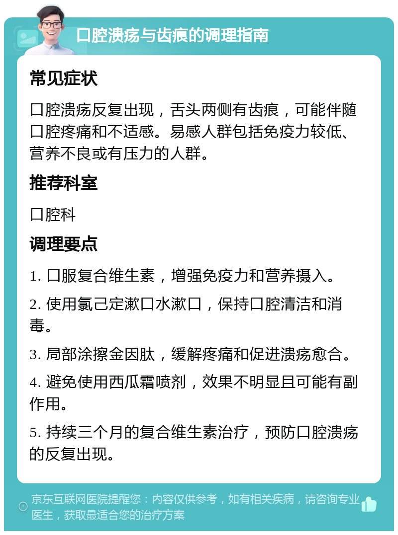 口腔溃疡与齿痕的调理指南 常见症状 口腔溃疡反复出现，舌头两侧有齿痕，可能伴随口腔疼痛和不适感。易感人群包括免疫力较低、营养不良或有压力的人群。 推荐科室 口腔科 调理要点 1. 口服复合维生素，增强免疫力和营养摄入。 2. 使用氯己定漱口水漱口，保持口腔清洁和消毒。 3. 局部涂擦金因肽，缓解疼痛和促进溃疡愈合。 4. 避免使用西瓜霜喷剂，效果不明显且可能有副作用。 5. 持续三个月的复合维生素治疗，预防口腔溃疡的反复出现。