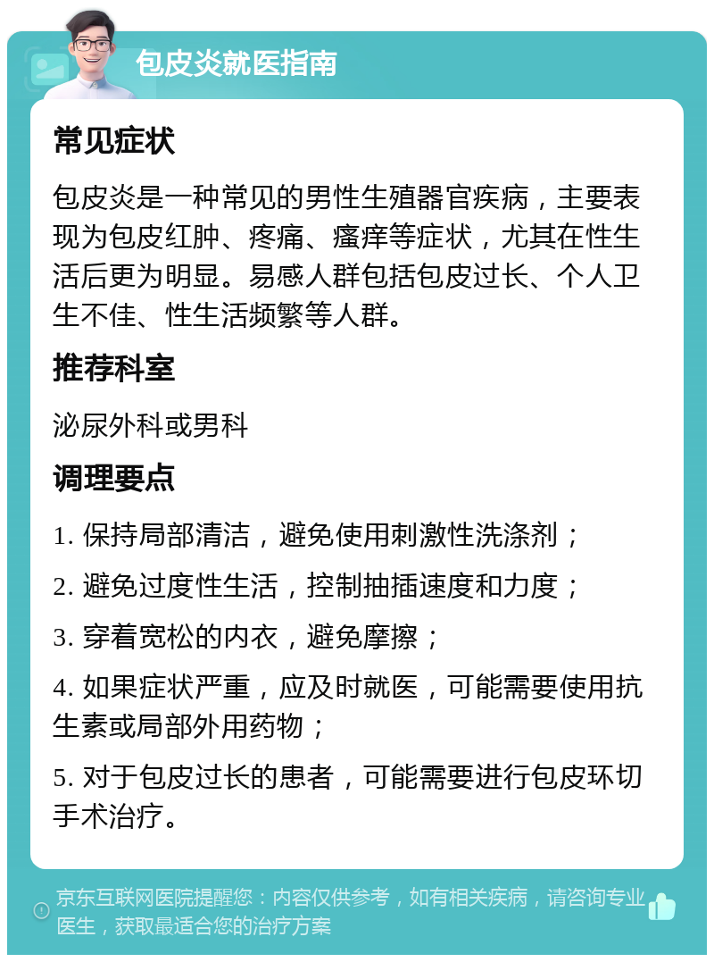 包皮炎就医指南 常见症状 包皮炎是一种常见的男性生殖器官疾病，主要表现为包皮红肿、疼痛、瘙痒等症状，尤其在性生活后更为明显。易感人群包括包皮过长、个人卫生不佳、性生活频繁等人群。 推荐科室 泌尿外科或男科 调理要点 1. 保持局部清洁，避免使用刺激性洗涤剂； 2. 避免过度性生活，控制抽插速度和力度； 3. 穿着宽松的内衣，避免摩擦； 4. 如果症状严重，应及时就医，可能需要使用抗生素或局部外用药物； 5. 对于包皮过长的患者，可能需要进行包皮环切手术治疗。