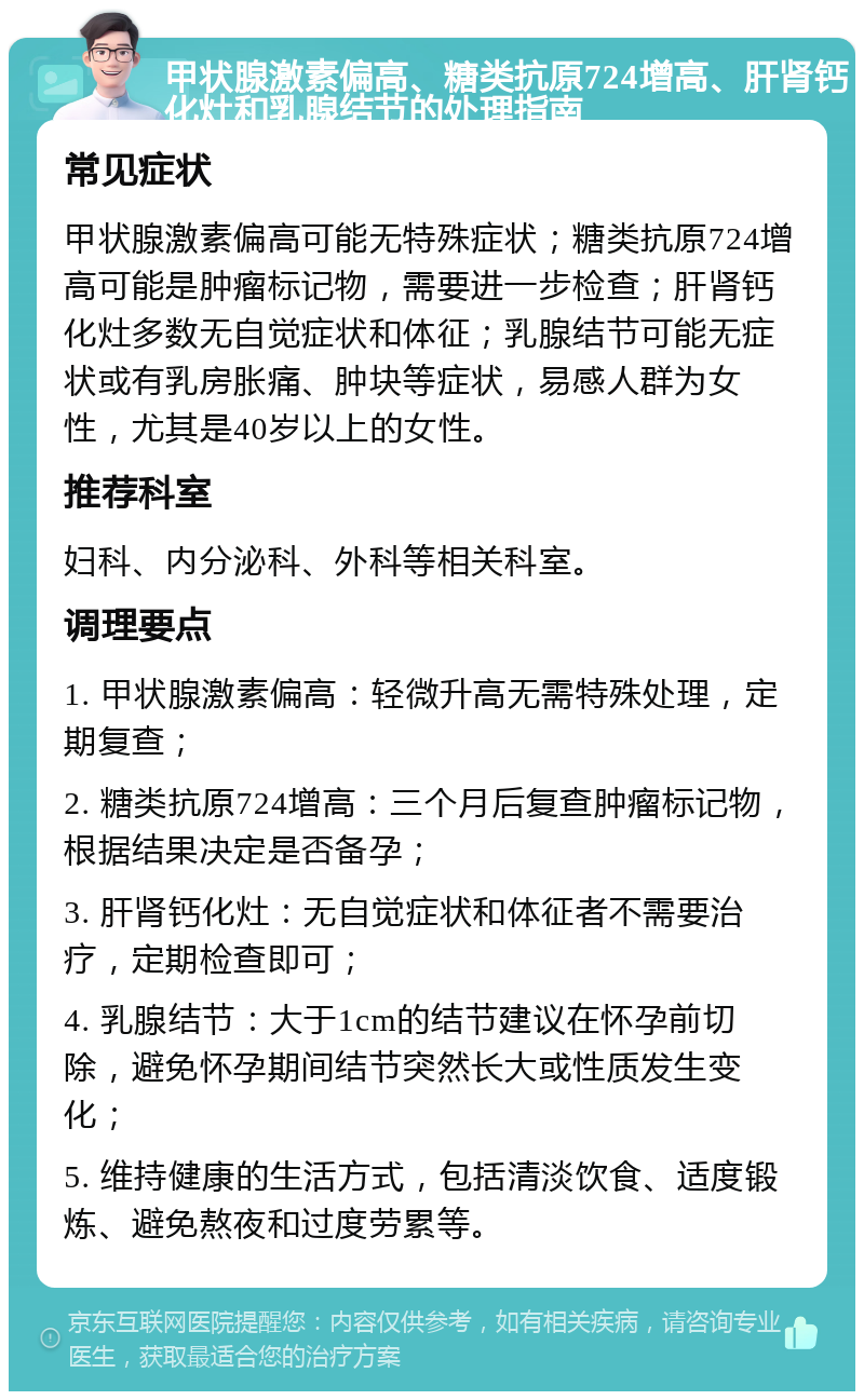 甲状腺激素偏高、糖类抗原724增高、肝肾钙化灶和乳腺结节的处理指南 常见症状 甲状腺激素偏高可能无特殊症状；糖类抗原724增高可能是肿瘤标记物，需要进一步检查；肝肾钙化灶多数无自觉症状和体征；乳腺结节可能无症状或有乳房胀痛、肿块等症状，易感人群为女性，尤其是40岁以上的女性。 推荐科室 妇科、内分泌科、外科等相关科室。 调理要点 1. 甲状腺激素偏高：轻微升高无需特殊处理，定期复查； 2. 糖类抗原724增高：三个月后复查肿瘤标记物，根据结果决定是否备孕； 3. 肝肾钙化灶：无自觉症状和体征者不需要治疗，定期检查即可； 4. 乳腺结节：大于1cm的结节建议在怀孕前切除，避免怀孕期间结节突然长大或性质发生变化； 5. 维持健康的生活方式，包括清淡饮食、适度锻炼、避免熬夜和过度劳累等。