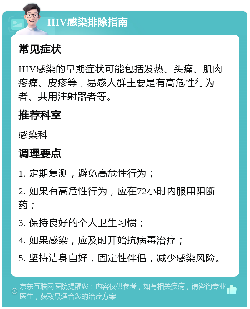 HIV感染排除指南 常见症状 HIV感染的早期症状可能包括发热、头痛、肌肉疼痛、皮疹等，易感人群主要是有高危性行为者、共用注射器者等。 推荐科室 感染科 调理要点 1. 定期复测，避免高危性行为； 2. 如果有高危性行为，应在72小时内服用阻断药； 3. 保持良好的个人卫生习惯； 4. 如果感染，应及时开始抗病毒治疗； 5. 坚持洁身自好，固定性伴侣，减少感染风险。