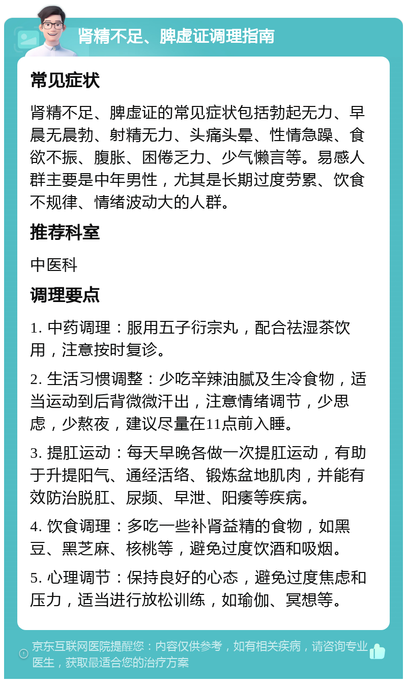 肾精不足、脾虚证调理指南 常见症状 肾精不足、脾虚证的常见症状包括勃起无力、早晨无晨勃、射精无力、头痛头晕、性情急躁、食欲不振、腹胀、困倦乏力、少气懒言等。易感人群主要是中年男性，尤其是长期过度劳累、饮食不规律、情绪波动大的人群。 推荐科室 中医科 调理要点 1. 中药调理：服用五子衍宗丸，配合祛湿茶饮用，注意按时复诊。 2. 生活习惯调整：少吃辛辣油腻及生冷食物，适当运动到后背微微汗出，注意情绪调节，少思虑，少熬夜，建议尽量在11点前入睡。 3. 提肛运动：每天早晚各做一次提肛运动，有助于升提阳气、通经活络、锻炼盆地肌肉，并能有效防治脱肛、尿频、早泄、阳痿等疾病。 4. 饮食调理：多吃一些补肾益精的食物，如黑豆、黑芝麻、核桃等，避免过度饮酒和吸烟。 5. 心理调节：保持良好的心态，避免过度焦虑和压力，适当进行放松训练，如瑜伽、冥想等。