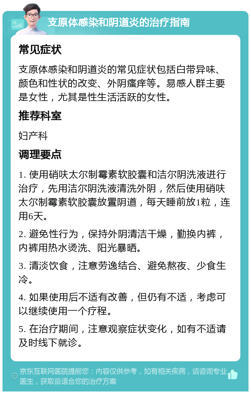 支原体感染和阴道炎的治疗指南 常见症状 支原体感染和阴道炎的常见症状包括白带异味、颜色和性状的改变、外阴瘙痒等。易感人群主要是女性，尤其是性生活活跃的女性。 推荐科室 妇产科 调理要点 1. 使用硝呋太尔制霉素软胶囊和洁尔阴洗液进行治疗，先用洁尔阴洗液清洗外阴，然后使用硝呋太尔制霉素软胶囊放置阴道，每天睡前放1粒，连用6天。 2. 避免性行为，保持外阴清洁干燥，勤换内裤，内裤用热水烫洗、阳光暴晒。 3. 清淡饮食，注意劳逸结合、避免熬夜、少食生冷。 4. 如果使用后不适有改善，但仍有不适，考虑可以继续使用一个疗程。 5. 在治疗期间，注意观察症状变化，如有不适请及时线下就诊。