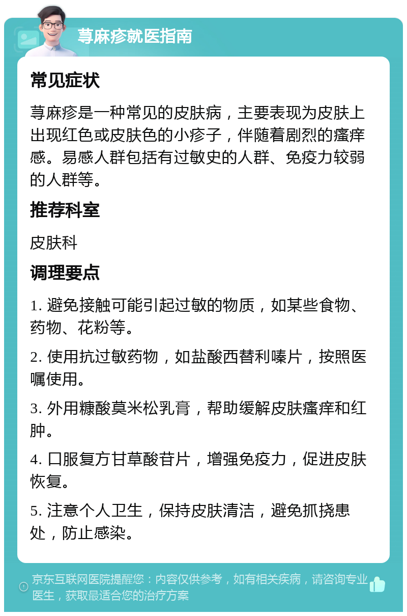 荨麻疹就医指南 常见症状 荨麻疹是一种常见的皮肤病，主要表现为皮肤上出现红色或皮肤色的小疹子，伴随着剧烈的瘙痒感。易感人群包括有过敏史的人群、免疫力较弱的人群等。 推荐科室 皮肤科 调理要点 1. 避免接触可能引起过敏的物质，如某些食物、药物、花粉等。 2. 使用抗过敏药物，如盐酸西替利嗪片，按照医嘱使用。 3. 外用糠酸莫米松乳膏，帮助缓解皮肤瘙痒和红肿。 4. 口服复方甘草酸苷片，增强免疫力，促进皮肤恢复。 5. 注意个人卫生，保持皮肤清洁，避免抓挠患处，防止感染。