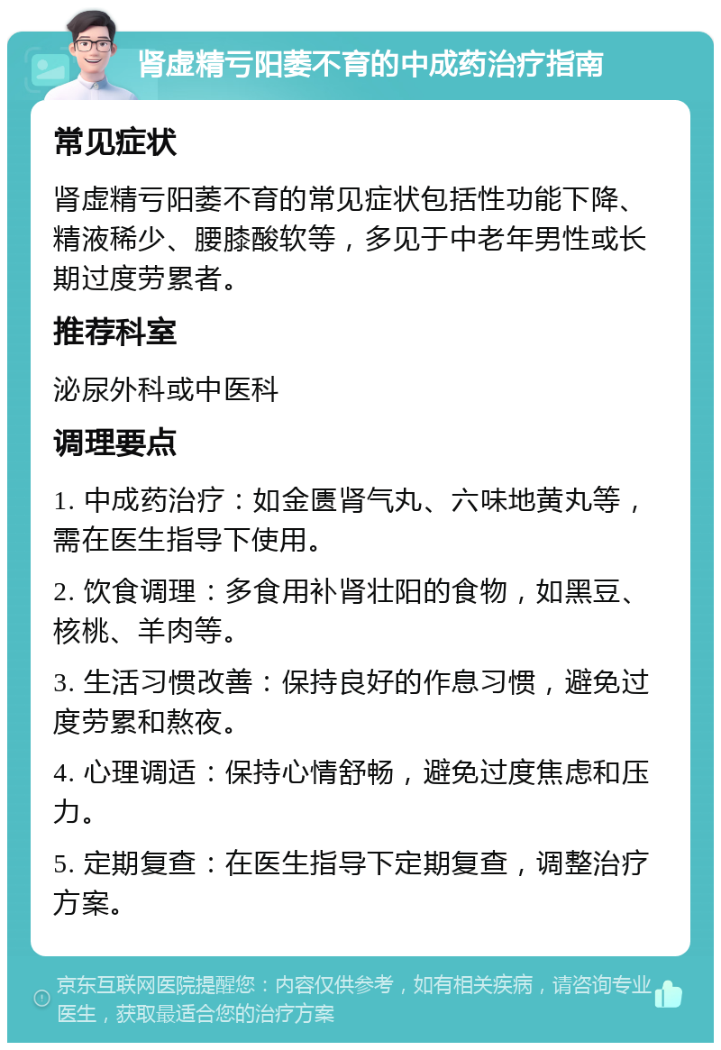 肾虚精亏阳萎不育的中成药治疗指南 常见症状 肾虚精亏阳萎不育的常见症状包括性功能下降、精液稀少、腰膝酸软等，多见于中老年男性或长期过度劳累者。 推荐科室 泌尿外科或中医科 调理要点 1. 中成药治疗：如金匮肾气丸、六味地黄丸等，需在医生指导下使用。 2. 饮食调理：多食用补肾壮阳的食物，如黑豆、核桃、羊肉等。 3. 生活习惯改善：保持良好的作息习惯，避免过度劳累和熬夜。 4. 心理调适：保持心情舒畅，避免过度焦虑和压力。 5. 定期复查：在医生指导下定期复查，调整治疗方案。