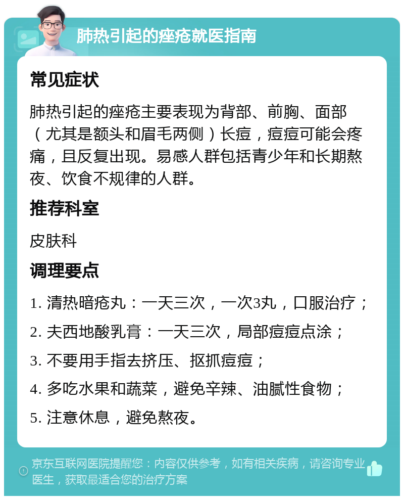 肺热引起的痤疮就医指南 常见症状 肺热引起的痤疮主要表现为背部、前胸、面部（尤其是额头和眉毛两侧）长痘，痘痘可能会疼痛，且反复出现。易感人群包括青少年和长期熬夜、饮食不规律的人群。 推荐科室 皮肤科 调理要点 1. 清热暗疮丸：一天三次，一次3丸，口服治疗； 2. 夫西地酸乳膏：一天三次，局部痘痘点涂； 3. 不要用手指去挤压、抠抓痘痘； 4. 多吃水果和蔬菜，避免辛辣、油腻性食物； 5. 注意休息，避免熬夜。