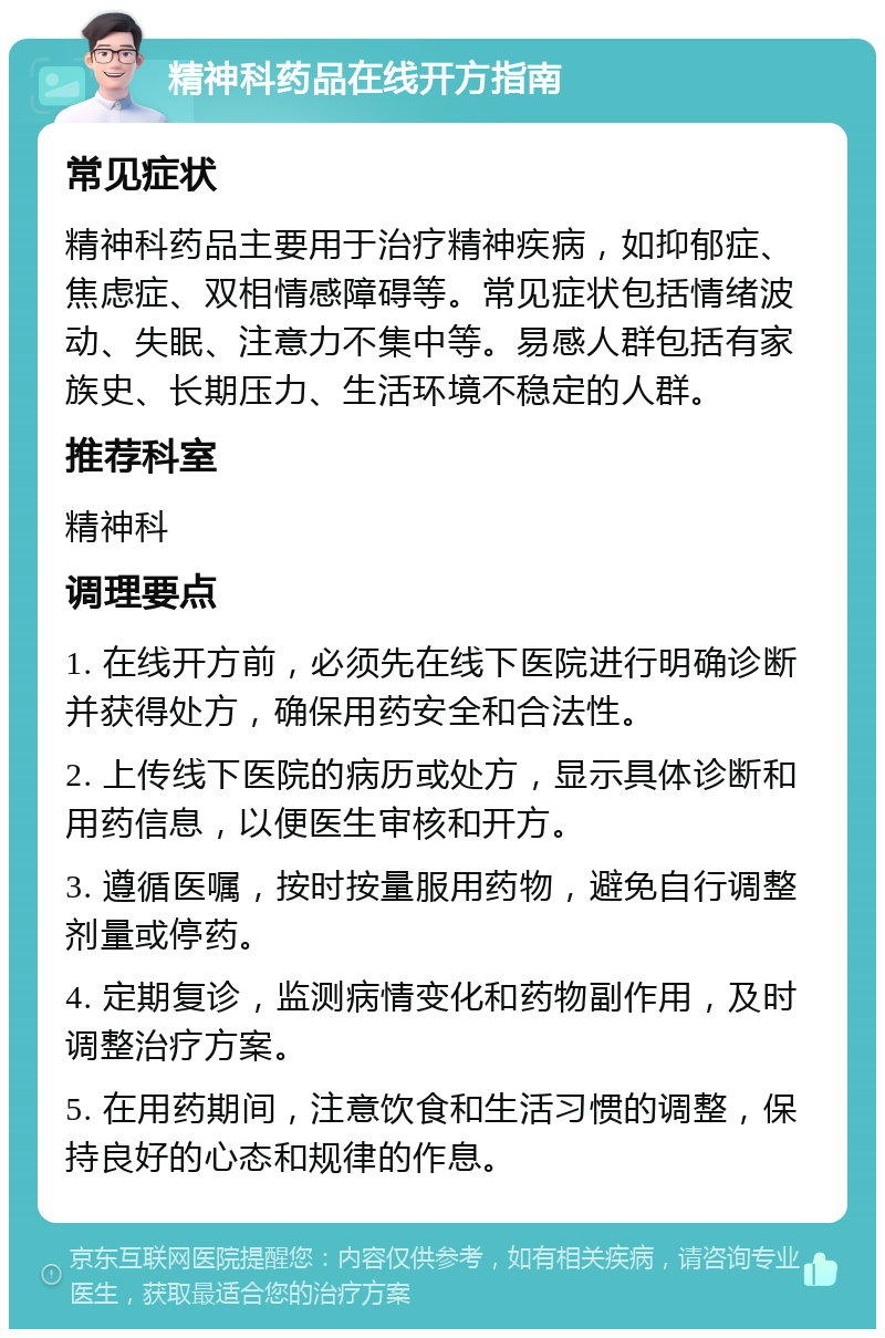 精神科药品在线开方指南 常见症状 精神科药品主要用于治疗精神疾病，如抑郁症、焦虑症、双相情感障碍等。常见症状包括情绪波动、失眠、注意力不集中等。易感人群包括有家族史、长期压力、生活环境不稳定的人群。 推荐科室 精神科 调理要点 1. 在线开方前，必须先在线下医院进行明确诊断并获得处方，确保用药安全和合法性。 2. 上传线下医院的病历或处方，显示具体诊断和用药信息，以便医生审核和开方。 3. 遵循医嘱，按时按量服用药物，避免自行调整剂量或停药。 4. 定期复诊，监测病情变化和药物副作用，及时调整治疗方案。 5. 在用药期间，注意饮食和生活习惯的调整，保持良好的心态和规律的作息。