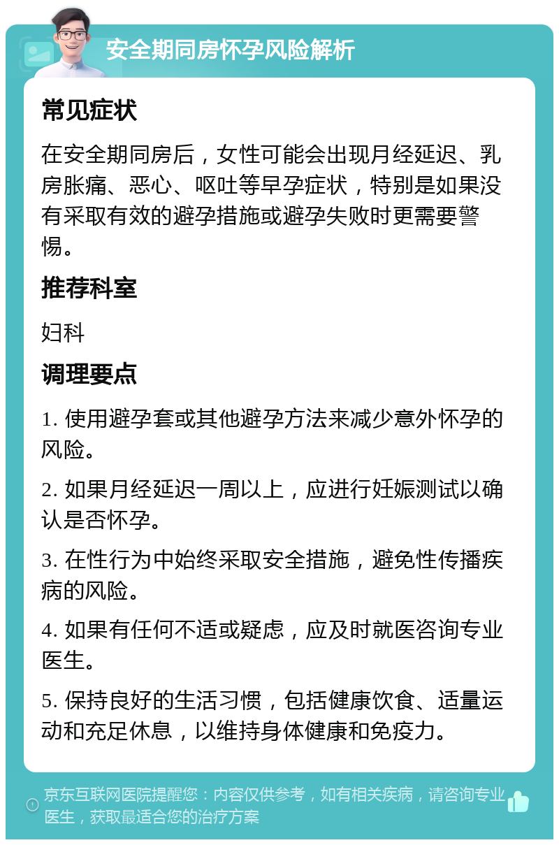 安全期同房怀孕风险解析 常见症状 在安全期同房后，女性可能会出现月经延迟、乳房胀痛、恶心、呕吐等早孕症状，特别是如果没有采取有效的避孕措施或避孕失败时更需要警惕。 推荐科室 妇科 调理要点 1. 使用避孕套或其他避孕方法来减少意外怀孕的风险。 2. 如果月经延迟一周以上，应进行妊娠测试以确认是否怀孕。 3. 在性行为中始终采取安全措施，避免性传播疾病的风险。 4. 如果有任何不适或疑虑，应及时就医咨询专业医生。 5. 保持良好的生活习惯，包括健康饮食、适量运动和充足休息，以维持身体健康和免疫力。