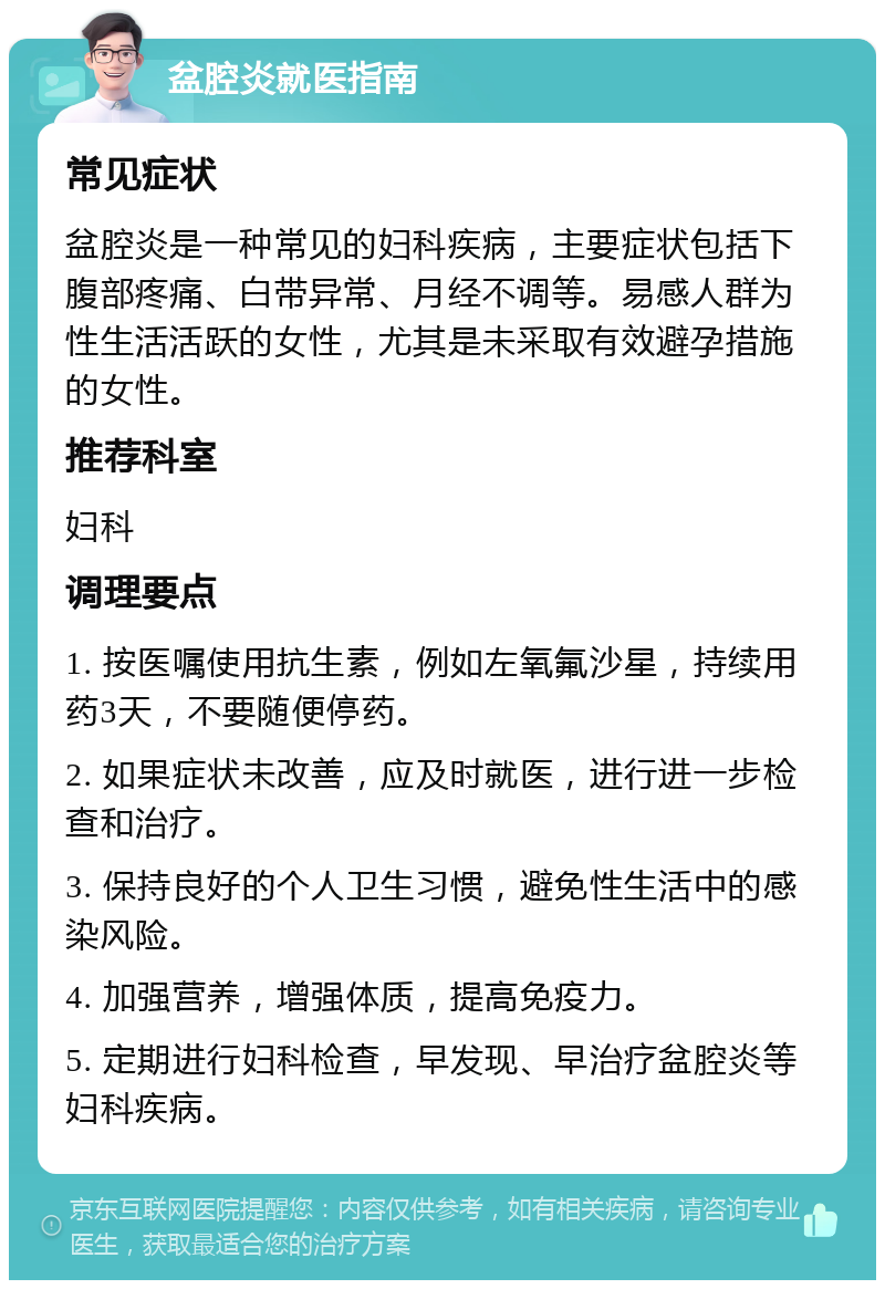 盆腔炎就医指南 常见症状 盆腔炎是一种常见的妇科疾病，主要症状包括下腹部疼痛、白带异常、月经不调等。易感人群为性生活活跃的女性，尤其是未采取有效避孕措施的女性。 推荐科室 妇科 调理要点 1. 按医嘱使用抗生素，例如左氧氟沙星，持续用药3天，不要随便停药。 2. 如果症状未改善，应及时就医，进行进一步检查和治疗。 3. 保持良好的个人卫生习惯，避免性生活中的感染风险。 4. 加强营养，增强体质，提高免疫力。 5. 定期进行妇科检查，早发现、早治疗盆腔炎等妇科疾病。