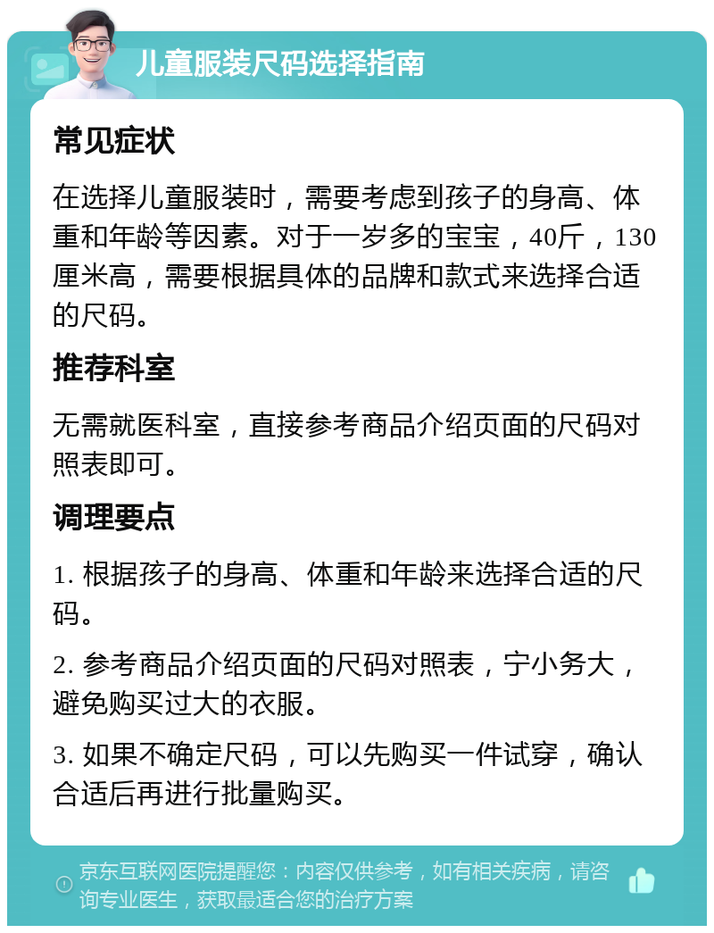 儿童服装尺码选择指南 常见症状 在选择儿童服装时，需要考虑到孩子的身高、体重和年龄等因素。对于一岁多的宝宝，40斤，130厘米高，需要根据具体的品牌和款式来选择合适的尺码。 推荐科室 无需就医科室，直接参考商品介绍页面的尺码对照表即可。 调理要点 1. 根据孩子的身高、体重和年龄来选择合适的尺码。 2. 参考商品介绍页面的尺码对照表，宁小务大，避免购买过大的衣服。 3. 如果不确定尺码，可以先购买一件试穿，确认合适后再进行批量购买。