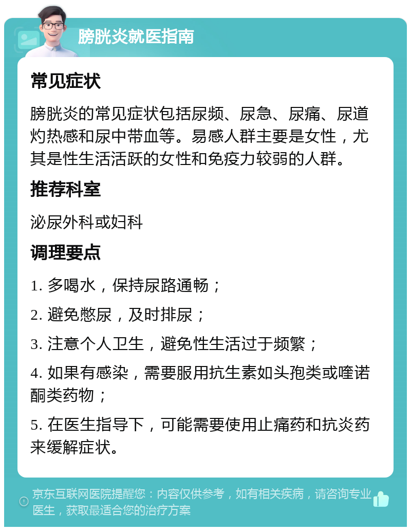 膀胱炎就医指南 常见症状 膀胱炎的常见症状包括尿频、尿急、尿痛、尿道灼热感和尿中带血等。易感人群主要是女性，尤其是性生活活跃的女性和免疫力较弱的人群。 推荐科室 泌尿外科或妇科 调理要点 1. 多喝水，保持尿路通畅； 2. 避免憋尿，及时排尿； 3. 注意个人卫生，避免性生活过于频繁； 4. 如果有感染，需要服用抗生素如头孢类或喹诺酮类药物； 5. 在医生指导下，可能需要使用止痛药和抗炎药来缓解症状。