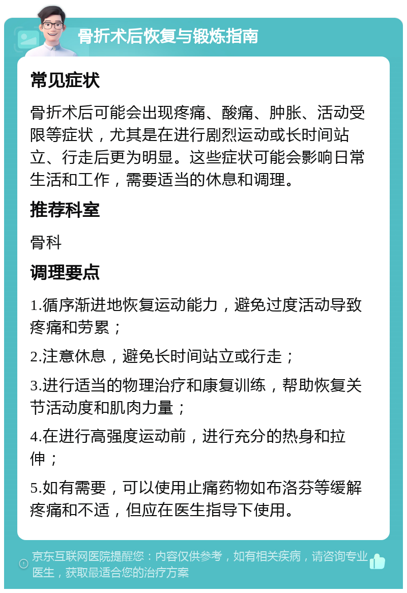 骨折术后恢复与锻炼指南 常见症状 骨折术后可能会出现疼痛、酸痛、肿胀、活动受限等症状，尤其是在进行剧烈运动或长时间站立、行走后更为明显。这些症状可能会影响日常生活和工作，需要适当的休息和调理。 推荐科室 骨科 调理要点 1.循序渐进地恢复运动能力，避免过度活动导致疼痛和劳累； 2.注意休息，避免长时间站立或行走； 3.进行适当的物理治疗和康复训练，帮助恢复关节活动度和肌肉力量； 4.在进行高强度运动前，进行充分的热身和拉伸； 5.如有需要，可以使用止痛药物如布洛芬等缓解疼痛和不适，但应在医生指导下使用。