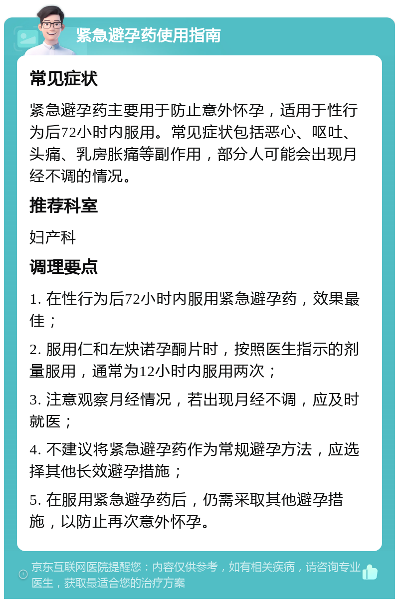 紧急避孕药使用指南 常见症状 紧急避孕药主要用于防止意外怀孕，适用于性行为后72小时内服用。常见症状包括恶心、呕吐、头痛、乳房胀痛等副作用，部分人可能会出现月经不调的情况。 推荐科室 妇产科 调理要点 1. 在性行为后72小时内服用紧急避孕药，效果最佳； 2. 服用仁和左炔诺孕酮片时，按照医生指示的剂量服用，通常为12小时内服用两次； 3. 注意观察月经情况，若出现月经不调，应及时就医； 4. 不建议将紧急避孕药作为常规避孕方法，应选择其他长效避孕措施； 5. 在服用紧急避孕药后，仍需采取其他避孕措施，以防止再次意外怀孕。