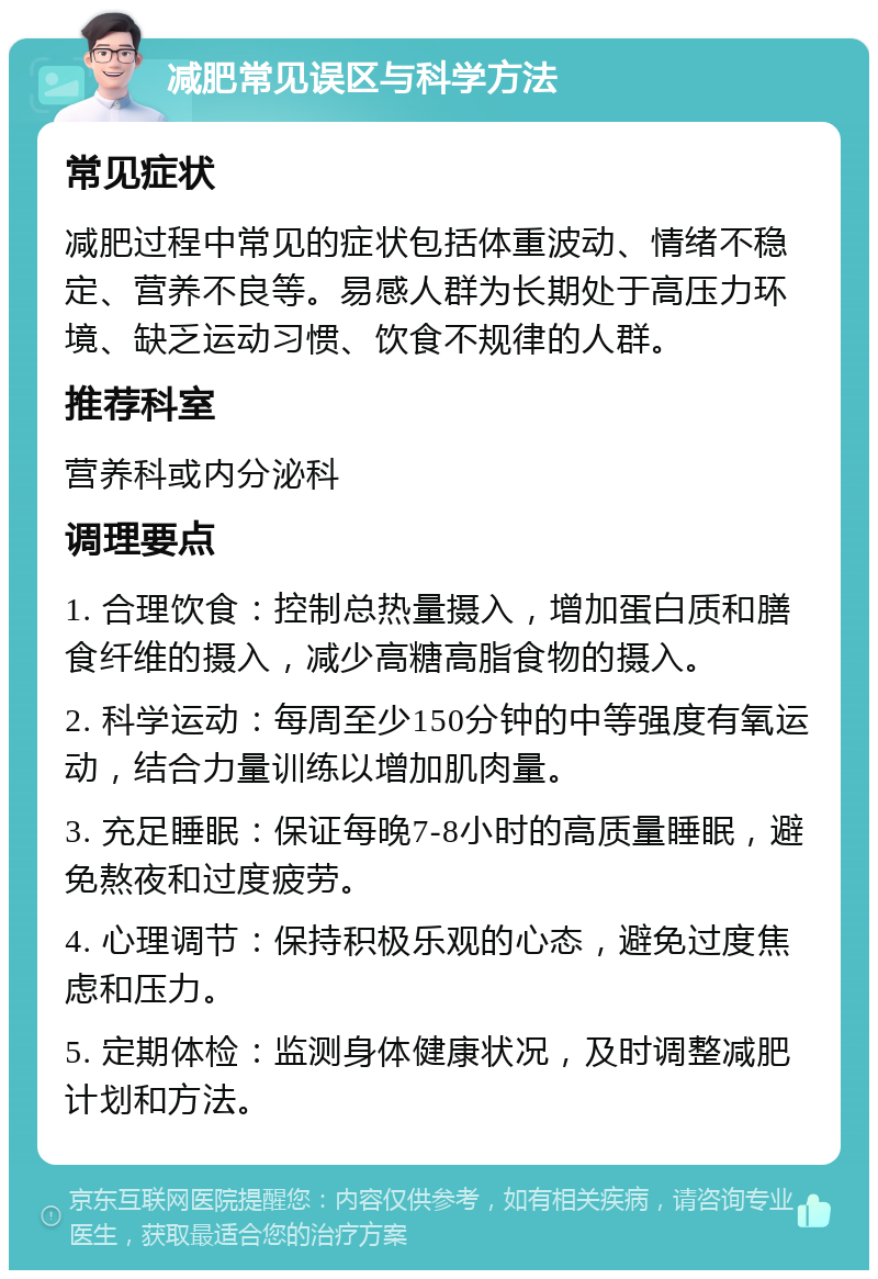 减肥常见误区与科学方法 常见症状 减肥过程中常见的症状包括体重波动、情绪不稳定、营养不良等。易感人群为长期处于高压力环境、缺乏运动习惯、饮食不规律的人群。 推荐科室 营养科或内分泌科 调理要点 1. 合理饮食：控制总热量摄入，增加蛋白质和膳食纤维的摄入，减少高糖高脂食物的摄入。 2. 科学运动：每周至少150分钟的中等强度有氧运动，结合力量训练以增加肌肉量。 3. 充足睡眠：保证每晚7-8小时的高质量睡眠，避免熬夜和过度疲劳。 4. 心理调节：保持积极乐观的心态，避免过度焦虑和压力。 5. 定期体检：监测身体健康状况，及时调整减肥计划和方法。