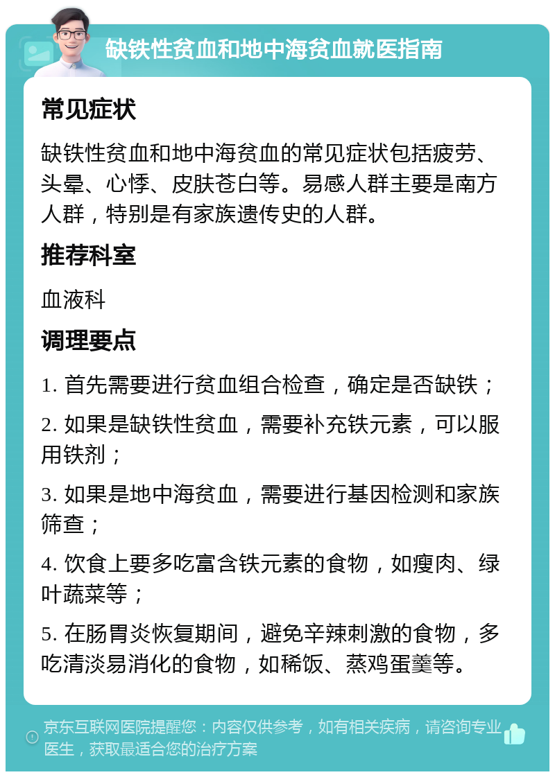 缺铁性贫血和地中海贫血就医指南 常见症状 缺铁性贫血和地中海贫血的常见症状包括疲劳、头晕、心悸、皮肤苍白等。易感人群主要是南方人群，特别是有家族遗传史的人群。 推荐科室 血液科 调理要点 1. 首先需要进行贫血组合检查，确定是否缺铁； 2. 如果是缺铁性贫血，需要补充铁元素，可以服用铁剂； 3. 如果是地中海贫血，需要进行基因检测和家族筛查； 4. 饮食上要多吃富含铁元素的食物，如瘦肉、绿叶蔬菜等； 5. 在肠胃炎恢复期间，避免辛辣刺激的食物，多吃清淡易消化的食物，如稀饭、蒸鸡蛋羹等。