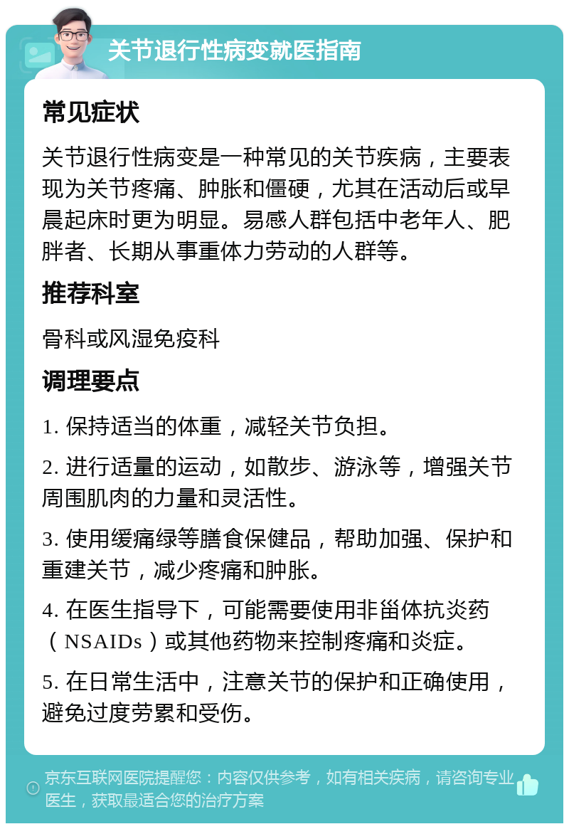 关节退行性病变就医指南 常见症状 关节退行性病变是一种常见的关节疾病，主要表现为关节疼痛、肿胀和僵硬，尤其在活动后或早晨起床时更为明显。易感人群包括中老年人、肥胖者、长期从事重体力劳动的人群等。 推荐科室 骨科或风湿免疫科 调理要点 1. 保持适当的体重，减轻关节负担。 2. 进行适量的运动，如散步、游泳等，增强关节周围肌肉的力量和灵活性。 3. 使用缓痛绿等膳食保健品，帮助加强、保护和重建关节，减少疼痛和肿胀。 4. 在医生指导下，可能需要使用非甾体抗炎药（NSAIDs）或其他药物来控制疼痛和炎症。 5. 在日常生活中，注意关节的保护和正确使用，避免过度劳累和受伤。