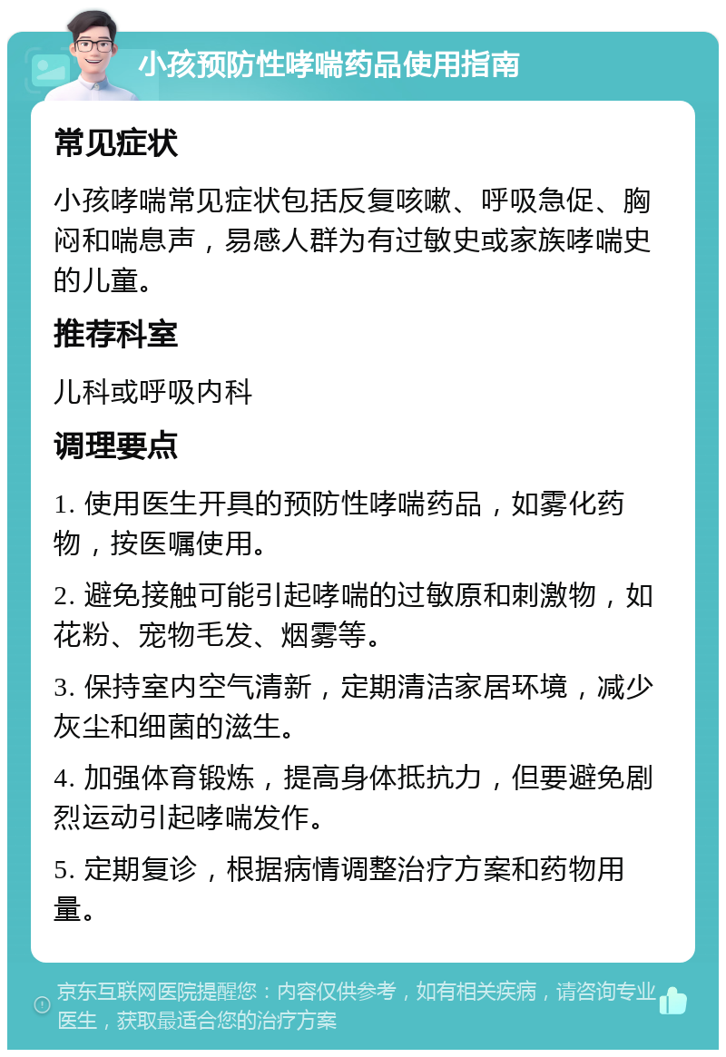 小孩预防性哮喘药品使用指南 常见症状 小孩哮喘常见症状包括反复咳嗽、呼吸急促、胸闷和喘息声，易感人群为有过敏史或家族哮喘史的儿童。 推荐科室 儿科或呼吸内科 调理要点 1. 使用医生开具的预防性哮喘药品，如雾化药物，按医嘱使用。 2. 避免接触可能引起哮喘的过敏原和刺激物，如花粉、宠物毛发、烟雾等。 3. 保持室内空气清新，定期清洁家居环境，减少灰尘和细菌的滋生。 4. 加强体育锻炼，提高身体抵抗力，但要避免剧烈运动引起哮喘发作。 5. 定期复诊，根据病情调整治疗方案和药物用量。