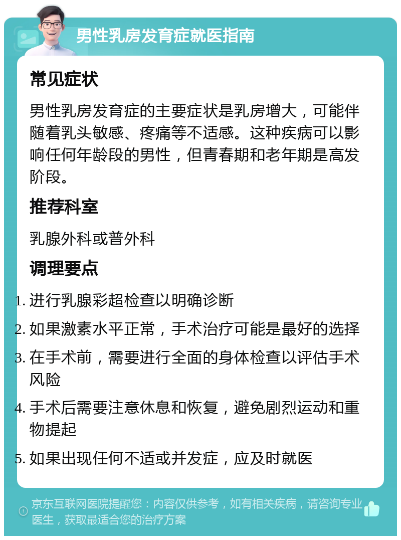 男性乳房发育症就医指南 常见症状 男性乳房发育症的主要症状是乳房增大，可能伴随着乳头敏感、疼痛等不适感。这种疾病可以影响任何年龄段的男性，但青春期和老年期是高发阶段。 推荐科室 乳腺外科或普外科 调理要点 进行乳腺彩超检查以明确诊断 如果激素水平正常，手术治疗可能是最好的选择 在手术前，需要进行全面的身体检查以评估手术风险 手术后需要注意休息和恢复，避免剧烈运动和重物提起 如果出现任何不适或并发症，应及时就医