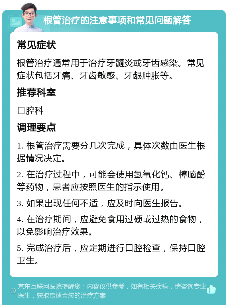 根管治疗的注意事项和常见问题解答 常见症状 根管治疗通常用于治疗牙髓炎或牙齿感染。常见症状包括牙痛、牙齿敏感、牙龈肿胀等。 推荐科室 口腔科 调理要点 1. 根管治疗需要分几次完成，具体次数由医生根据情况决定。 2. 在治疗过程中，可能会使用氢氧化钙、樟脑酚等药物，患者应按照医生的指示使用。 3. 如果出现任何不适，应及时向医生报告。 4. 在治疗期间，应避免食用过硬或过热的食物，以免影响治疗效果。 5. 完成治疗后，应定期进行口腔检查，保持口腔卫生。