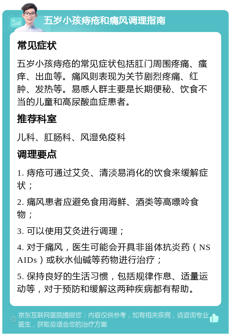 五岁小孩痔疮和痛风调理指南 常见症状 五岁小孩痔疮的常见症状包括肛门周围疼痛、瘙痒、出血等。痛风则表现为关节剧烈疼痛、红肿、发热等。易感人群主要是长期便秘、饮食不当的儿童和高尿酸血症患者。 推荐科室 儿科、肛肠科、风湿免疫科 调理要点 1. 痔疮可通过艾灸、清淡易消化的饮食来缓解症状； 2. 痛风患者应避免食用海鲜、酒类等高嘌呤食物； 3. 可以使用艾灸进行调理； 4. 对于痛风，医生可能会开具非甾体抗炎药（NSAIDs）或秋水仙碱等药物进行治疗； 5. 保持良好的生活习惯，包括规律作息、适量运动等，对于预防和缓解这两种疾病都有帮助。