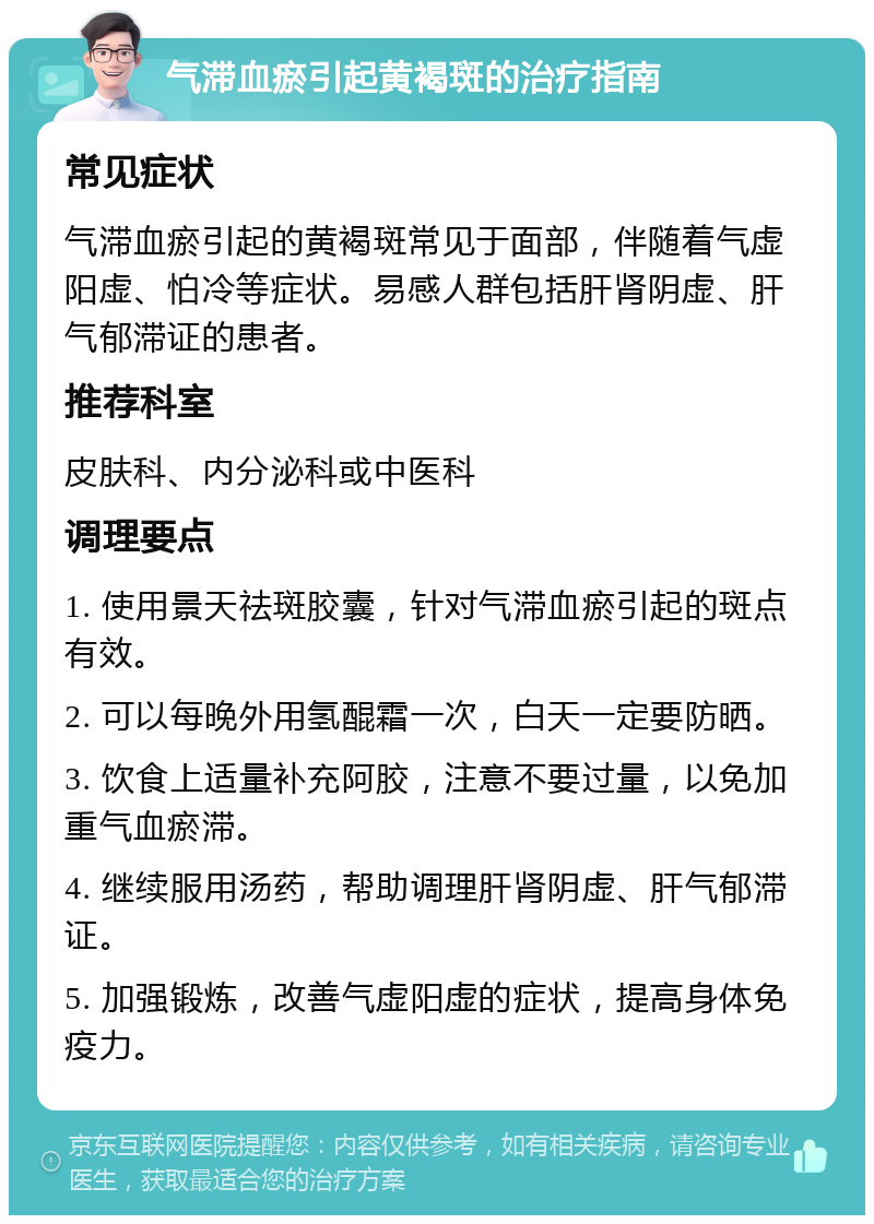 气滞血瘀引起黄褐斑的治疗指南 常见症状 气滞血瘀引起的黄褐斑常见于面部，伴随着气虚阳虚、怕冷等症状。易感人群包括肝肾阴虚、肝气郁滞证的患者。 推荐科室 皮肤科、内分泌科或中医科 调理要点 1. 使用景天祛斑胶囊，针对气滞血瘀引起的斑点有效。 2. 可以每晚外用氢醌霜一次，白天一定要防晒。 3. 饮食上适量补充阿胶，注意不要过量，以免加重气血瘀滞。 4. 继续服用汤药，帮助调理肝肾阴虚、肝气郁滞证。 5. 加强锻炼，改善气虚阳虚的症状，提高身体免疫力。