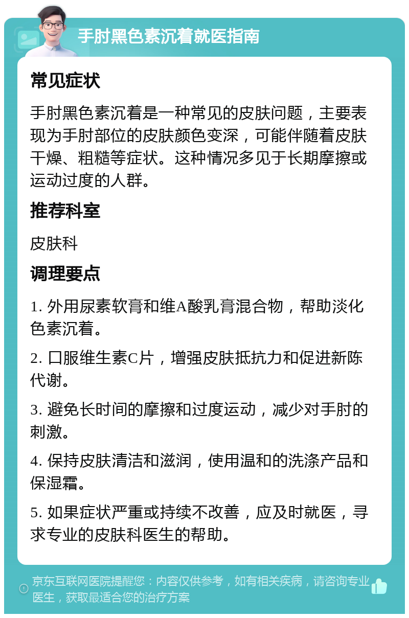 手肘黑色素沉着就医指南 常见症状 手肘黑色素沉着是一种常见的皮肤问题，主要表现为手肘部位的皮肤颜色变深，可能伴随着皮肤干燥、粗糙等症状。这种情况多见于长期摩擦或运动过度的人群。 推荐科室 皮肤科 调理要点 1. 外用尿素软膏和维A酸乳膏混合物，帮助淡化色素沉着。 2. 口服维生素C片，增强皮肤抵抗力和促进新陈代谢。 3. 避免长时间的摩擦和过度运动，减少对手肘的刺激。 4. 保持皮肤清洁和滋润，使用温和的洗涤产品和保湿霜。 5. 如果症状严重或持续不改善，应及时就医，寻求专业的皮肤科医生的帮助。