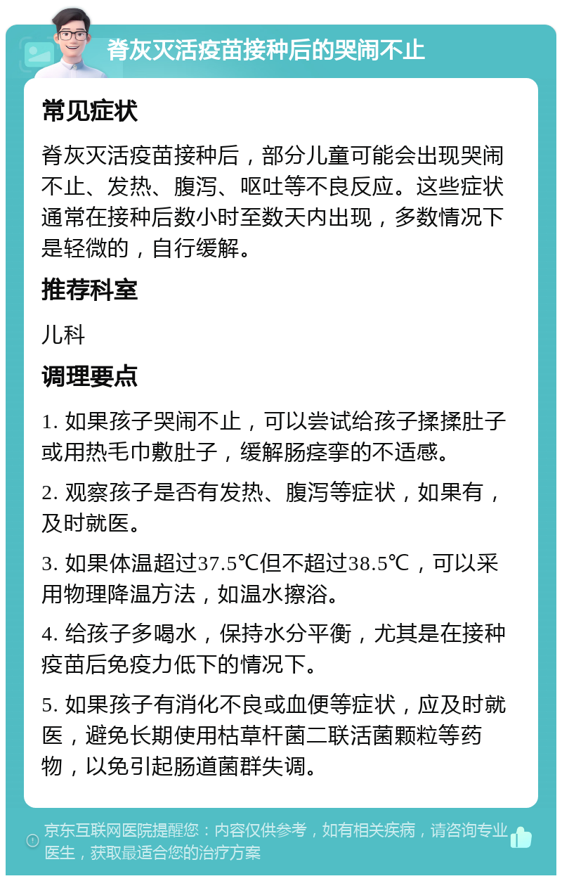 脊灰灭活疫苗接种后的哭闹不止 常见症状 脊灰灭活疫苗接种后，部分儿童可能会出现哭闹不止、发热、腹泻、呕吐等不良反应。这些症状通常在接种后数小时至数天内出现，多数情况下是轻微的，自行缓解。 推荐科室 儿科 调理要点 1. 如果孩子哭闹不止，可以尝试给孩子揉揉肚子或用热毛巾敷肚子，缓解肠痉挛的不适感。 2. 观察孩子是否有发热、腹泻等症状，如果有，及时就医。 3. 如果体温超过37.5℃但不超过38.5℃，可以采用物理降温方法，如温水擦浴。 4. 给孩子多喝水，保持水分平衡，尤其是在接种疫苗后免疫力低下的情况下。 5. 如果孩子有消化不良或血便等症状，应及时就医，避免长期使用枯草杆菌二联活菌颗粒等药物，以免引起肠道菌群失调。