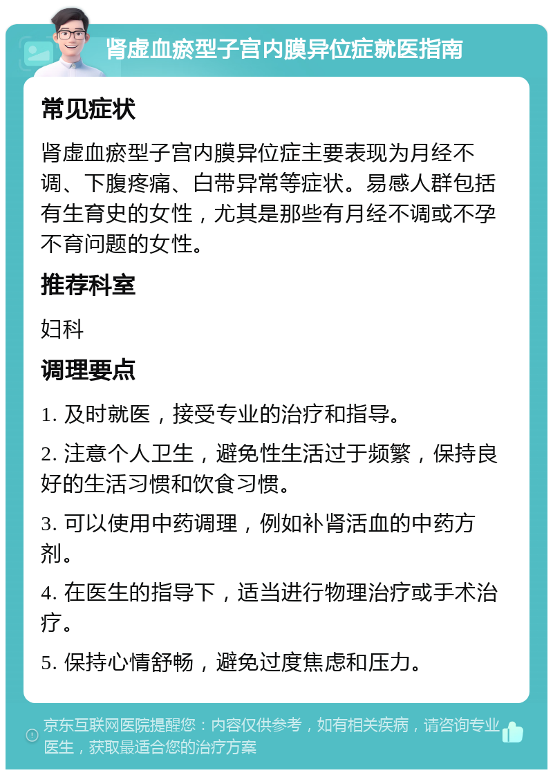 肾虚血瘀型子宫内膜异位症就医指南 常见症状 肾虚血瘀型子宫内膜异位症主要表现为月经不调、下腹疼痛、白带异常等症状。易感人群包括有生育史的女性，尤其是那些有月经不调或不孕不育问题的女性。 推荐科室 妇科 调理要点 1. 及时就医，接受专业的治疗和指导。 2. 注意个人卫生，避免性生活过于频繁，保持良好的生活习惯和饮食习惯。 3. 可以使用中药调理，例如补肾活血的中药方剂。 4. 在医生的指导下，适当进行物理治疗或手术治疗。 5. 保持心情舒畅，避免过度焦虑和压力。