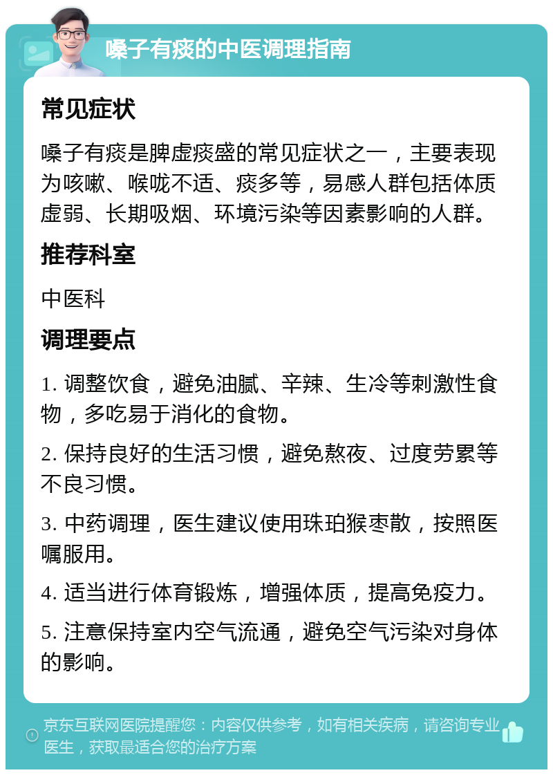 嗓子有痰的中医调理指南 常见症状 嗓子有痰是脾虚痰盛的常见症状之一，主要表现为咳嗽、喉咙不适、痰多等，易感人群包括体质虚弱、长期吸烟、环境污染等因素影响的人群。 推荐科室 中医科 调理要点 1. 调整饮食，避免油腻、辛辣、生冷等刺激性食物，多吃易于消化的食物。 2. 保持良好的生活习惯，避免熬夜、过度劳累等不良习惯。 3. 中药调理，医生建议使用珠珀猴枣散，按照医嘱服用。 4. 适当进行体育锻炼，增强体质，提高免疫力。 5. 注意保持室内空气流通，避免空气污染对身体的影响。