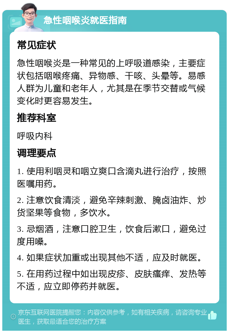 急性咽喉炎就医指南 常见症状 急性咽喉炎是一种常见的上呼吸道感染，主要症状包括咽喉疼痛、异物感、干咳、头晕等。易感人群为儿童和老年人，尤其是在季节交替或气候变化时更容易发生。 推荐科室 呼吸内科 调理要点 1. 使用利咽灵和咽立爽口含滴丸进行治疗，按照医嘱用药。 2. 注意饮食清淡，避免辛辣刺激、腌卤油炸、炒货坚果等食物，多饮水。 3. 忌烟酒，注意口腔卫生，饮食后漱口，避免过度用嗓。 4. 如果症状加重或出现其他不适，应及时就医。 5. 在用药过程中如出现皮疹、皮肤瘙痒、发热等不适，应立即停药并就医。