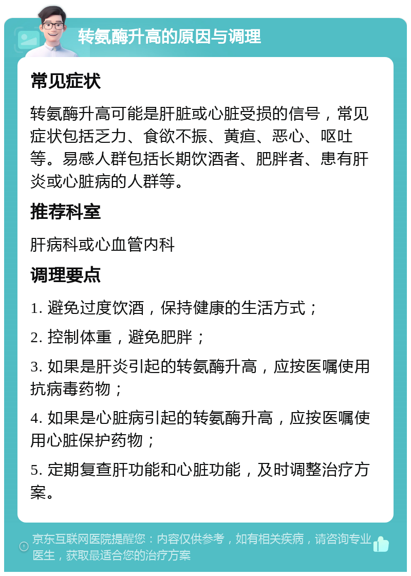 转氨酶升高的原因与调理 常见症状 转氨酶升高可能是肝脏或心脏受损的信号，常见症状包括乏力、食欲不振、黄疸、恶心、呕吐等。易感人群包括长期饮酒者、肥胖者、患有肝炎或心脏病的人群等。 推荐科室 肝病科或心血管内科 调理要点 1. 避免过度饮酒，保持健康的生活方式； 2. 控制体重，避免肥胖； 3. 如果是肝炎引起的转氨酶升高，应按医嘱使用抗病毒药物； 4. 如果是心脏病引起的转氨酶升高，应按医嘱使用心脏保护药物； 5. 定期复查肝功能和心脏功能，及时调整治疗方案。