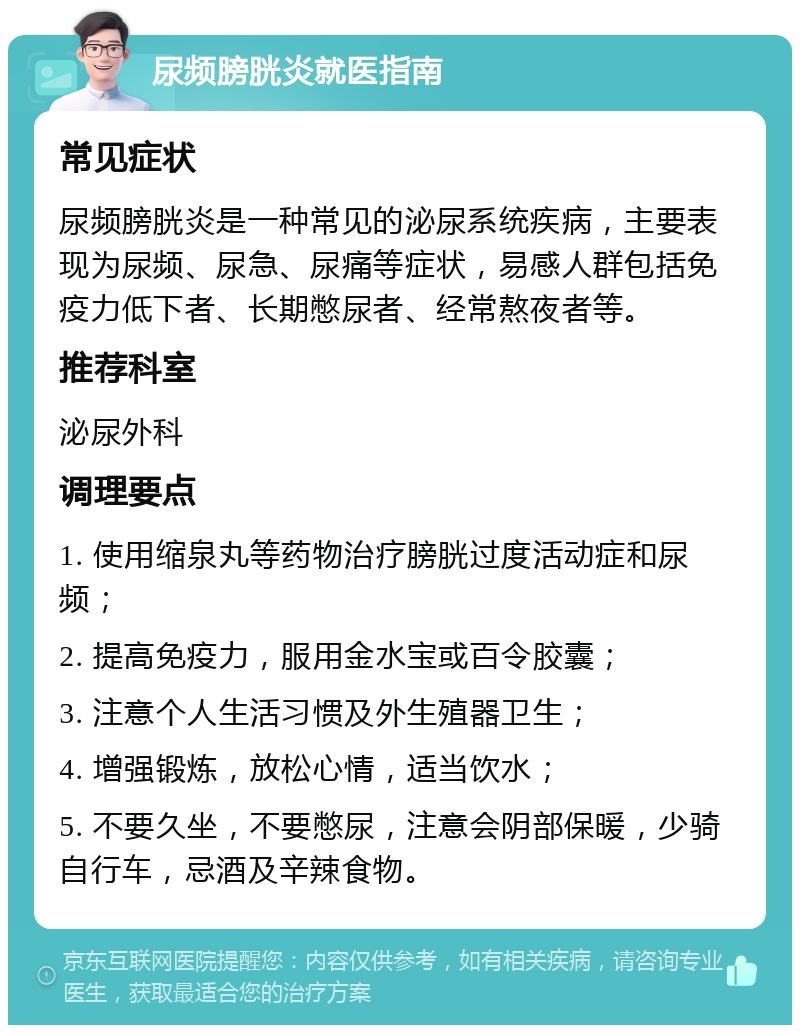 尿频膀胱炎就医指南 常见症状 尿频膀胱炎是一种常见的泌尿系统疾病，主要表现为尿频、尿急、尿痛等症状，易感人群包括免疫力低下者、长期憋尿者、经常熬夜者等。 推荐科室 泌尿外科 调理要点 1. 使用缩泉丸等药物治疗膀胱过度活动症和尿频； 2. 提高免疫力，服用金水宝或百令胶囊； 3. 注意个人生活习惯及外生殖器卫生； 4. 增强锻炼，放松心情，适当饮水； 5. 不要久坐，不要憋尿，注意会阴部保暖，少骑自行车，忌酒及辛辣食物。