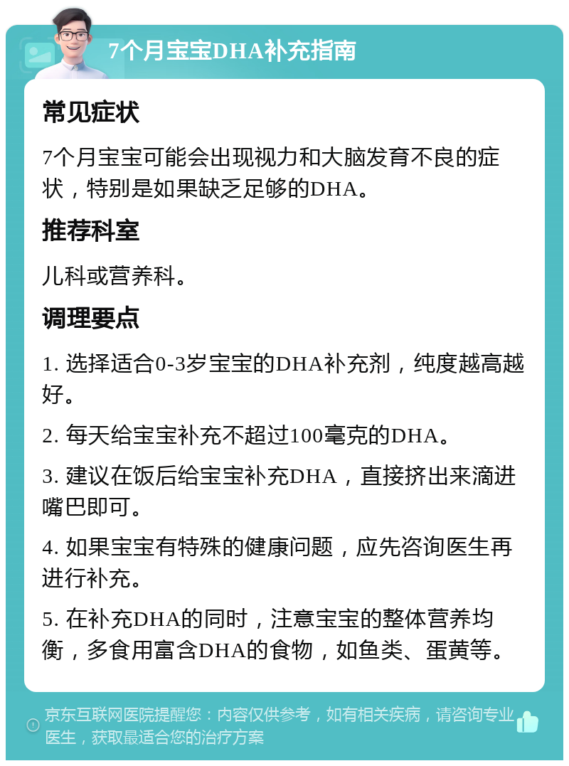 7个月宝宝DHA补充指南 常见症状 7个月宝宝可能会出现视力和大脑发育不良的症状，特别是如果缺乏足够的DHA。 推荐科室 儿科或营养科。 调理要点 1. 选择适合0-3岁宝宝的DHA补充剂，纯度越高越好。 2. 每天给宝宝补充不超过100毫克的DHA。 3. 建议在饭后给宝宝补充DHA，直接挤出来滴进嘴巴即可。 4. 如果宝宝有特殊的健康问题，应先咨询医生再进行补充。 5. 在补充DHA的同时，注意宝宝的整体营养均衡，多食用富含DHA的食物，如鱼类、蛋黄等。