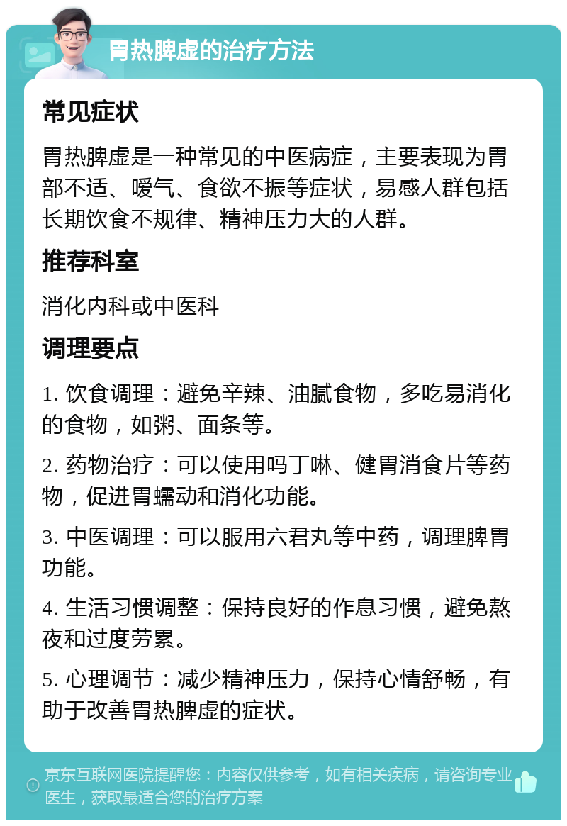 胃热脾虚的治疗方法 常见症状 胃热脾虚是一种常见的中医病症，主要表现为胃部不适、嗳气、食欲不振等症状，易感人群包括长期饮食不规律、精神压力大的人群。 推荐科室 消化内科或中医科 调理要点 1. 饮食调理：避免辛辣、油腻食物，多吃易消化的食物，如粥、面条等。 2. 药物治疗：可以使用吗丁啉、健胃消食片等药物，促进胃蠕动和消化功能。 3. 中医调理：可以服用六君丸等中药，调理脾胃功能。 4. 生活习惯调整：保持良好的作息习惯，避免熬夜和过度劳累。 5. 心理调节：减少精神压力，保持心情舒畅，有助于改善胃热脾虚的症状。