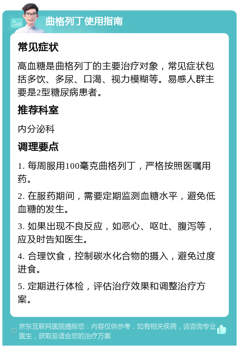 曲格列丁使用指南 常见症状 高血糖是曲格列丁的主要治疗对象，常见症状包括多饮、多尿、口渴、视力模糊等。易感人群主要是2型糖尿病患者。 推荐科室 内分泌科 调理要点 1. 每周服用100毫克曲格列丁，严格按照医嘱用药。 2. 在服药期间，需要定期监测血糖水平，避免低血糖的发生。 3. 如果出现不良反应，如恶心、呕吐、腹泻等，应及时告知医生。 4. 合理饮食，控制碳水化合物的摄入，避免过度进食。 5. 定期进行体检，评估治疗效果和调整治疗方案。