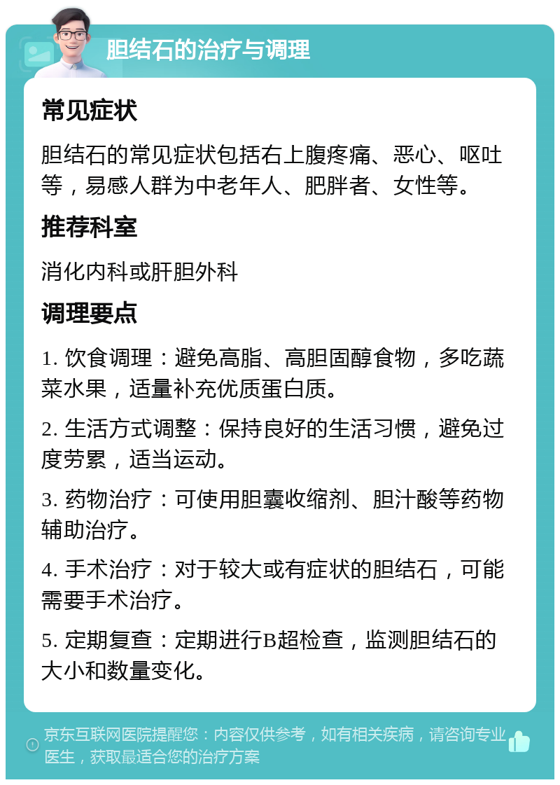 胆结石的治疗与调理 常见症状 胆结石的常见症状包括右上腹疼痛、恶心、呕吐等，易感人群为中老年人、肥胖者、女性等。 推荐科室 消化内科或肝胆外科 调理要点 1. 饮食调理：避免高脂、高胆固醇食物，多吃蔬菜水果，适量补充优质蛋白质。 2. 生活方式调整：保持良好的生活习惯，避免过度劳累，适当运动。 3. 药物治疗：可使用胆囊收缩剂、胆汁酸等药物辅助治疗。 4. 手术治疗：对于较大或有症状的胆结石，可能需要手术治疗。 5. 定期复查：定期进行B超检查，监测胆结石的大小和数量变化。