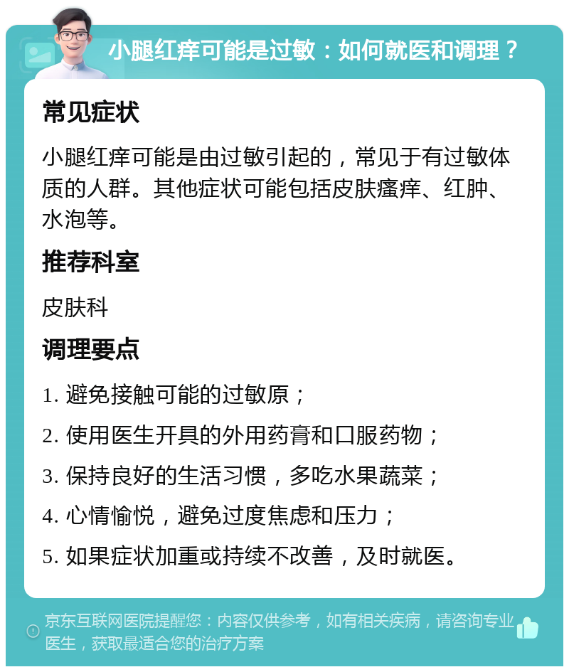 小腿红痒可能是过敏：如何就医和调理？ 常见症状 小腿红痒可能是由过敏引起的，常见于有过敏体质的人群。其他症状可能包括皮肤瘙痒、红肿、水泡等。 推荐科室 皮肤科 调理要点 1. 避免接触可能的过敏原； 2. 使用医生开具的外用药膏和口服药物； 3. 保持良好的生活习惯，多吃水果蔬菜； 4. 心情愉悦，避免过度焦虑和压力； 5. 如果症状加重或持续不改善，及时就医。