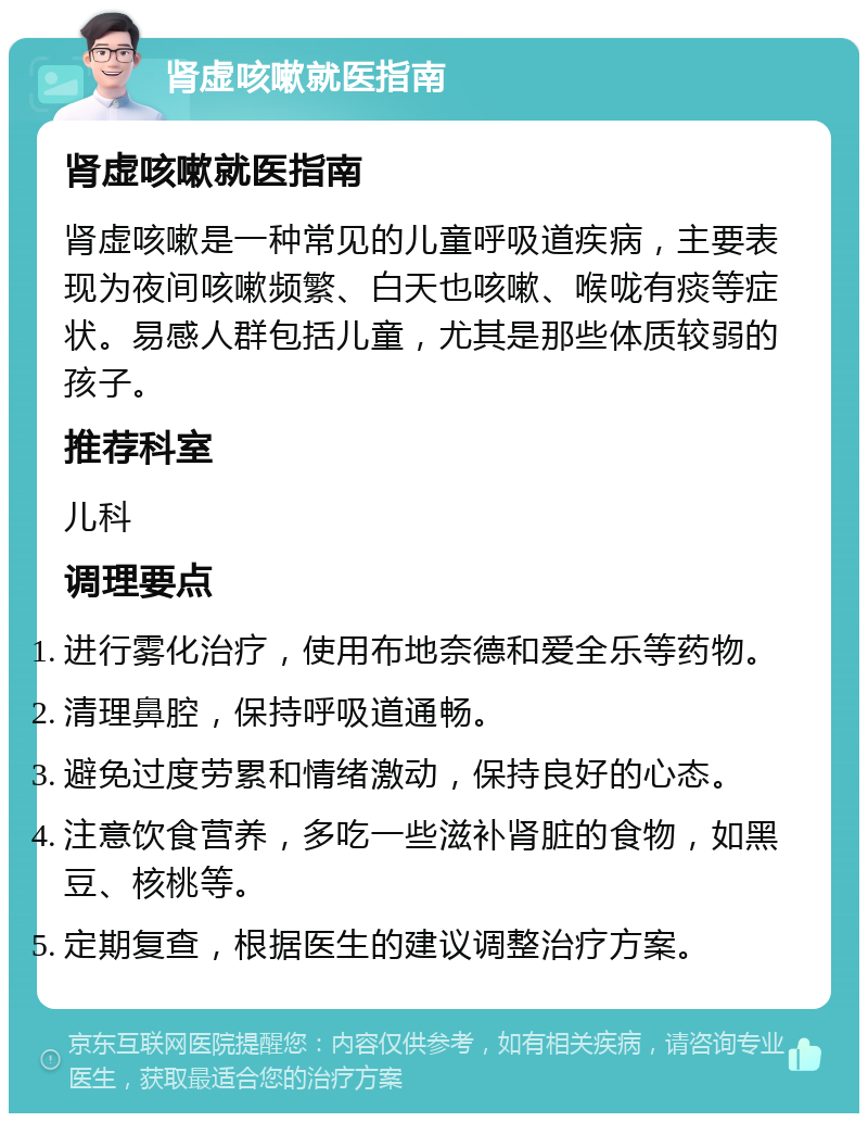 肾虚咳嗽就医指南 肾虚咳嗽就医指南 肾虚咳嗽是一种常见的儿童呼吸道疾病，主要表现为夜间咳嗽频繁、白天也咳嗽、喉咙有痰等症状。易感人群包括儿童，尤其是那些体质较弱的孩子。 推荐科室 儿科 调理要点 进行雾化治疗，使用布地奈德和爱全乐等药物。 清理鼻腔，保持呼吸道通畅。 避免过度劳累和情绪激动，保持良好的心态。 注意饮食营养，多吃一些滋补肾脏的食物，如黑豆、核桃等。 定期复查，根据医生的建议调整治疗方案。