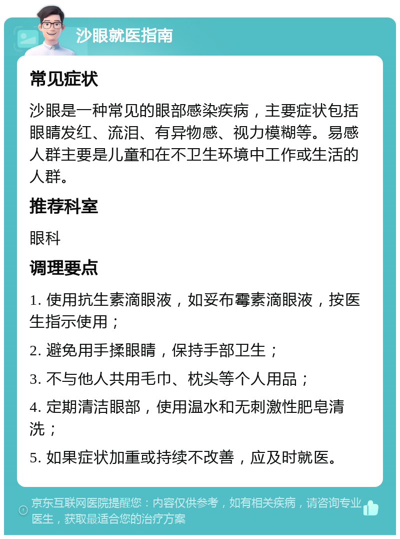 沙眼就医指南 常见症状 沙眼是一种常见的眼部感染疾病，主要症状包括眼睛发红、流泪、有异物感、视力模糊等。易感人群主要是儿童和在不卫生环境中工作或生活的人群。 推荐科室 眼科 调理要点 1. 使用抗生素滴眼液，如妥布霉素滴眼液，按医生指示使用； 2. 避免用手揉眼睛，保持手部卫生； 3. 不与他人共用毛巾、枕头等个人用品； 4. 定期清洁眼部，使用温水和无刺激性肥皂清洗； 5. 如果症状加重或持续不改善，应及时就医。