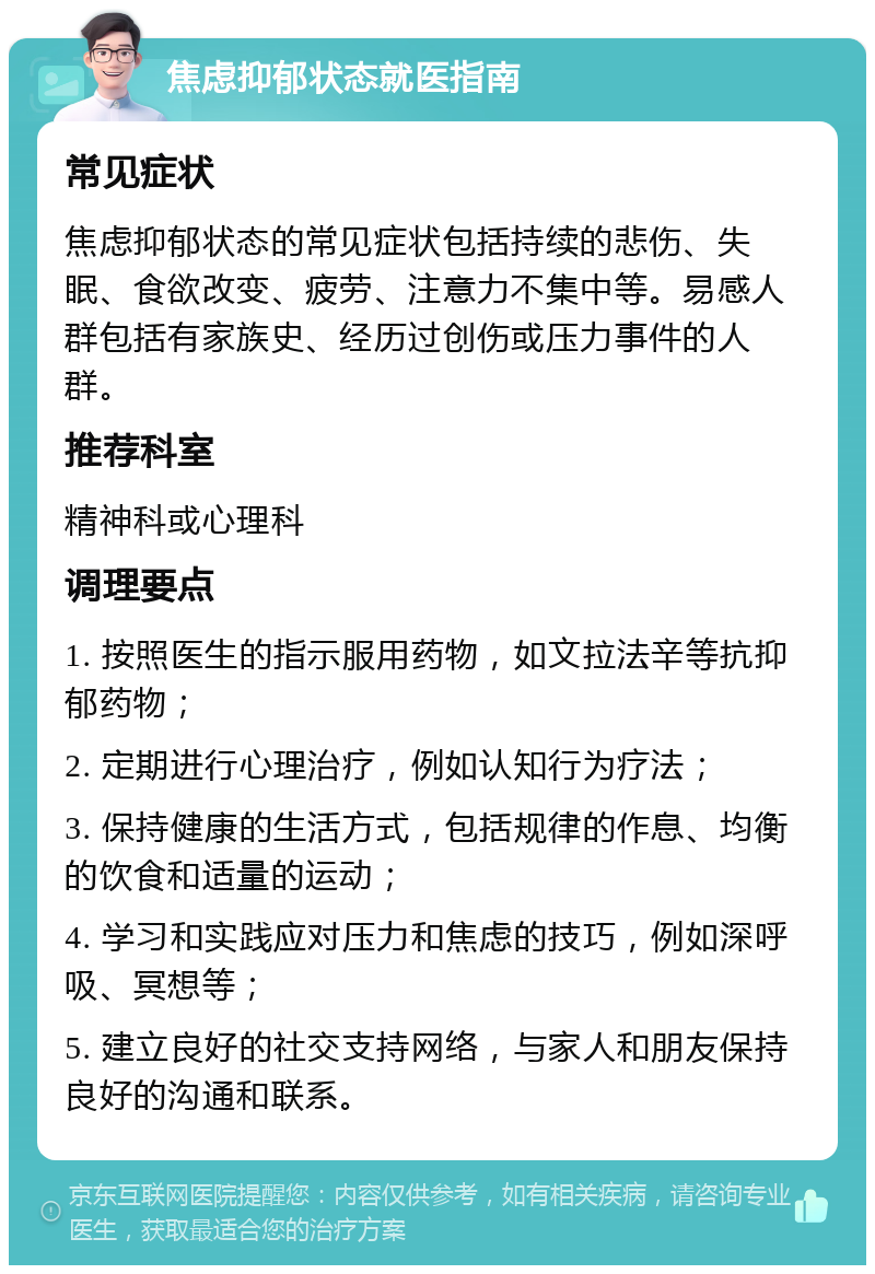 焦虑抑郁状态就医指南 常见症状 焦虑抑郁状态的常见症状包括持续的悲伤、失眠、食欲改变、疲劳、注意力不集中等。易感人群包括有家族史、经历过创伤或压力事件的人群。 推荐科室 精神科或心理科 调理要点 1. 按照医生的指示服用药物，如文拉法辛等抗抑郁药物； 2. 定期进行心理治疗，例如认知行为疗法； 3. 保持健康的生活方式，包括规律的作息、均衡的饮食和适量的运动； 4. 学习和实践应对压力和焦虑的技巧，例如深呼吸、冥想等； 5. 建立良好的社交支持网络，与家人和朋友保持良好的沟通和联系。